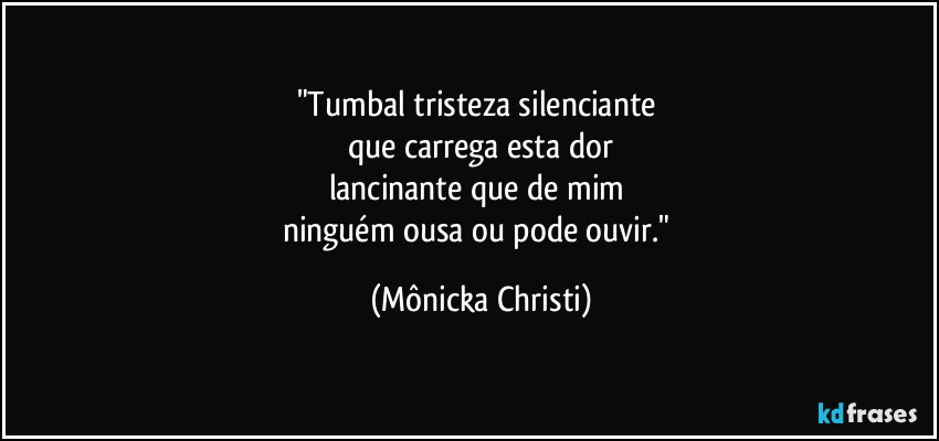 "Tumbal tristeza silenciante 
que carrega esta dor
lancinante que de mim 
ninguém ousa ou pode ouvir." (Mônicka Christi)