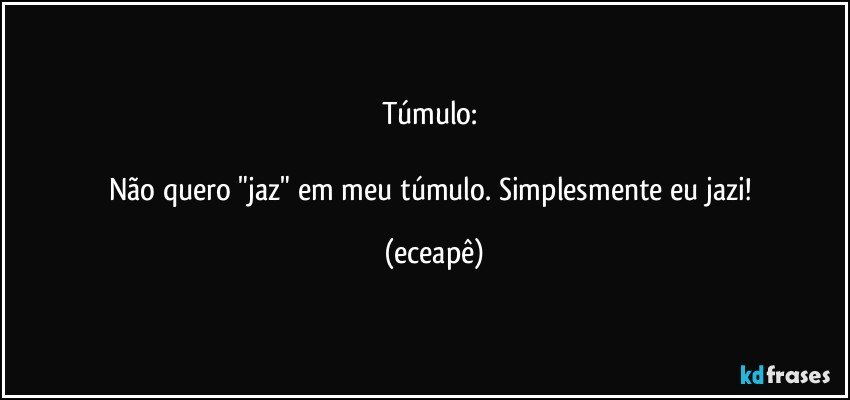 Túmulo: 

Não quero "jaz" em meu túmulo. Simplesmente eu jazi! (eceapê)