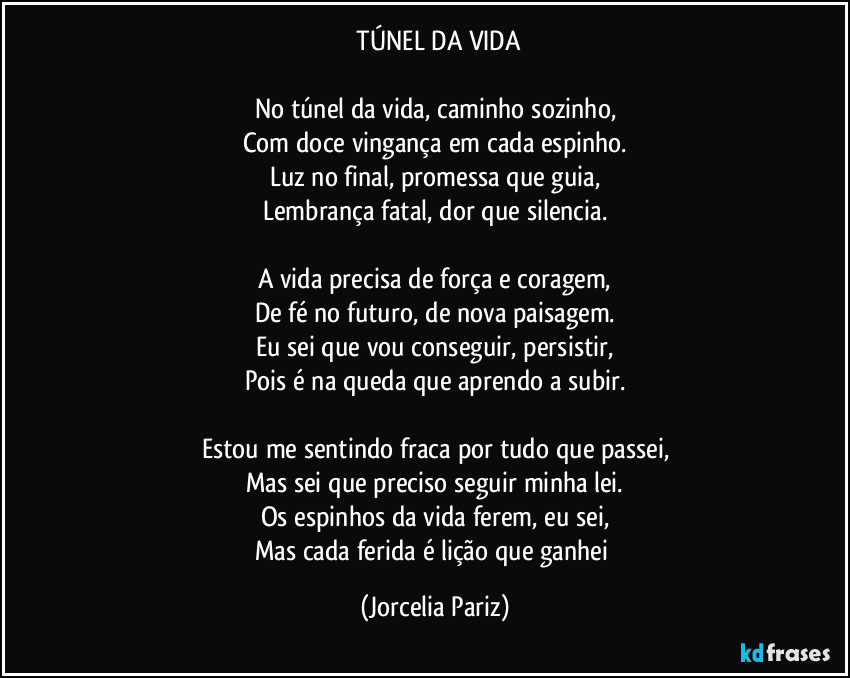 ⁠TÚNEL DA VIDA

No túnel da vida, caminho sozinho,
Com doce vingança em cada espinho.
Luz no final, promessa que guia,
Lembrança fatal, dor que silencia.

A vida precisa de força e coragem,
De fé no futuro, de nova paisagem.
Eu sei que vou conseguir, persistir,
Pois é na queda que aprendo a subir.

Estou me sentindo fraca por tudo que passei,
Mas sei que preciso seguir minha lei.
Os espinhos da vida ferem, eu sei,
Mas cada ferida é lição que ganhei (Jorcelia Pariz)