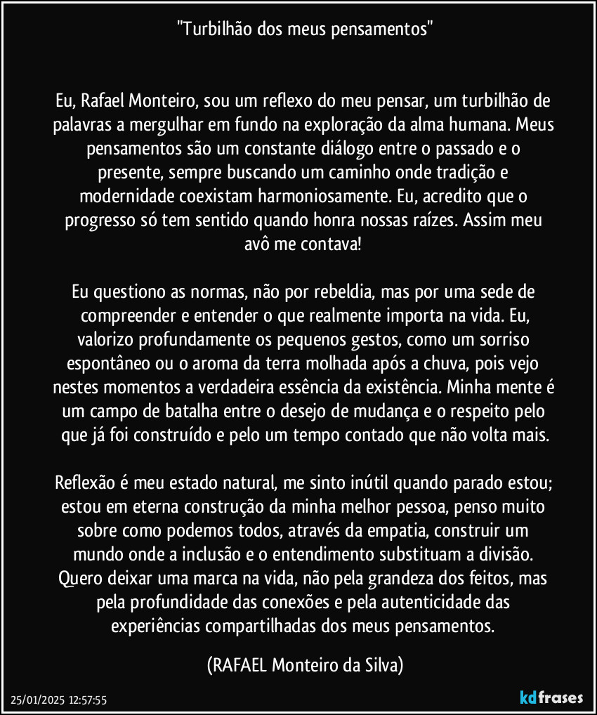 "Turbilhão dos meus pensamentos"


Eu, Rafael Monteiro, sou um reflexo do meu pensar, um turbilhão de palavras a mergulhar em fundo na exploração da alma humana. Meus pensamentos são um constante diálogo entre o passado e o presente, sempre buscando um caminho onde tradição e modernidade coexistam harmoniosamente. Eu, acredito que o progresso só tem sentido quando honra nossas raízes. Assim meu avô me contava! 

Eu questiono as normas, não por rebeldia, mas por uma sede de compreender e entender o que realmente importa na vida. Eu,
valorizo profundamente os pequenos gestos, como um sorriso espontâneo ou o aroma da terra molhada após a chuva, pois vejo nestes momentos a verdadeira essência da existência. Minha mente é um campo de batalha entre o desejo de mudança e o respeito pelo que já foi construído e pelo um tempo contado que não volta mais.

Reflexão é meu estado natural, me sinto inútil quando parado estou; estou em eterna construção da minha melhor pessoa, penso muito sobre como podemos todos, através da empatia, construir um mundo onde a inclusão e o entendimento substituam a divisão. Quero deixar uma marca na vida, não pela grandeza dos feitos, mas pela profundidade das conexões e pela autenticidade das experiências compartilhadas dos meus pensamentos. (Rafael Monteiro da Silva)