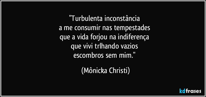 "Turbulenta inconstância 
a me consumir nas tempestades 
que a vida forjou na indiferença 
que vivi trlhando vazios 
escombros sem mim." (Mônicka Christi)