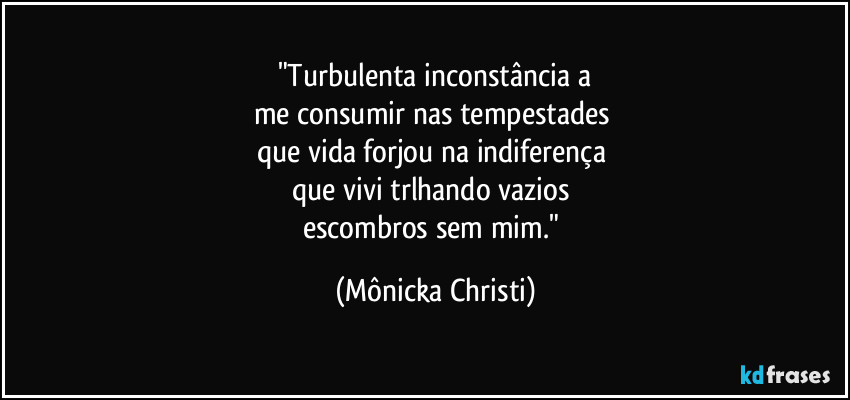 "Turbulenta inconstância a
me consumir nas tempestades 
que vida forjou na indiferença 
que vivi trlhando vazios 
escombros sem mim." (Mônicka Christi)