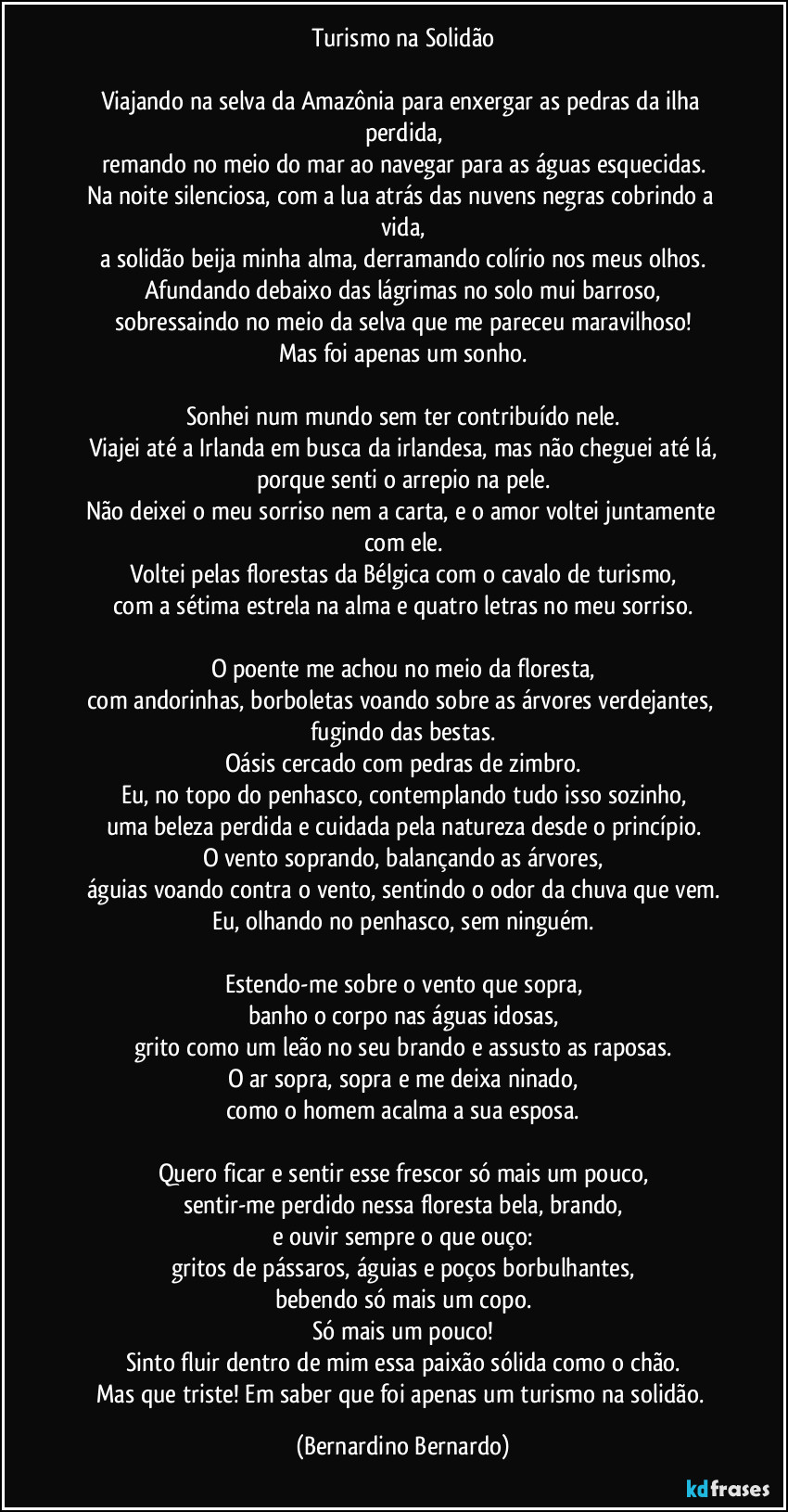 Turismo na Solidão
Viajando na selva da Amazônia para enxergar as pedras da ilha perdida,
remando no meio do mar ao navegar para as águas esquecidas.
Na noite silenciosa, com a lua atrás das nuvens negras cobrindo a vida,
a solidão beija minha alma, derramando colírio nos meus olhos.
Afundando debaixo das lágrimas no solo mui barroso,
sobressaindo no meio da selva que me pareceu maravilhoso!
Mas foi apenas um sonho.
Sonhei num mundo sem ter contribuído nele.
Viajei até a Irlanda em busca da irlandesa, mas não cheguei até lá,
porque senti o arrepio na pele.
Não deixei o meu sorriso nem a carta, e o amor voltei juntamente com ele.
Voltei pelas florestas da Bélgica com o cavalo de turismo,
com a sétima estrela na alma e quatro letras no meu sorriso.
O poente me achou no meio da floresta,
com andorinhas, borboletas voando sobre as árvores verdejantes, fugindo das bestas.
Oásis cercado com pedras de zimbro.
Eu, no topo do penhasco, contemplando tudo isso sozinho,
uma beleza perdida e cuidada pela natureza desde o princípio.
O vento soprando, balançando as árvores,
águias voando contra o vento, sentindo o odor da chuva que vem.
Eu, olhando no penhasco, sem ninguém.
Estendo-me sobre o vento que sopra,
banho o corpo nas águas idosas,
grito como um leão no seu brando e assusto as raposas.
O ar sopra, sopra e me deixa ninado,
como o homem acalma a sua esposa.
Quero ficar e sentir esse frescor só mais um pouco,
sentir-me perdido nessa floresta bela, brando,
e ouvir sempre o que ouço:
gritos de pássaros, águias e poços borbulhantes,
bebendo só mais um copo.
Só mais um pouco!
Sinto fluir dentro de mim essa paixão sólida como o chão.
Mas que triste! Em saber que foi apenas um turismo na solidão. (Bernardino Bernardo)