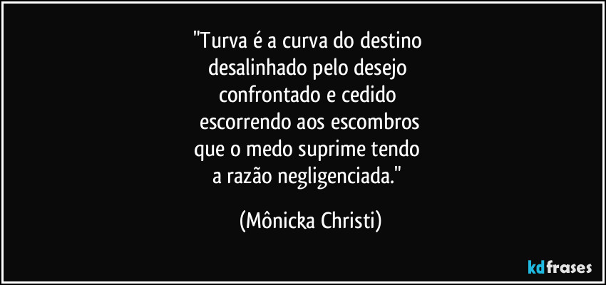 "Turva é a curva do destino 
desalinhado pelo desejo 
confrontado e cedido 
escorrendo aos escombros
que o medo suprime tendo 
a razão negligenciada." (Mônicka Christi)