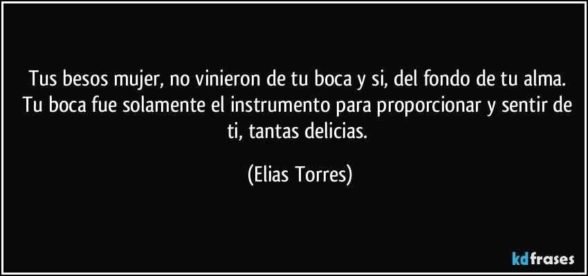 Tus besos mujer, no vinieron de tu boca y si, del fondo de tu alma. Tu boca fue solamente el instrumento para proporcionar y sentir de ti, tantas delicias. (Elias Torres)