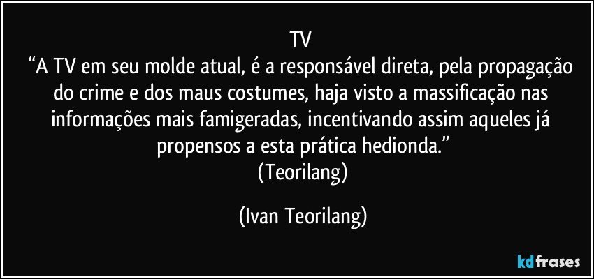 TV 
“A TV em seu molde atual, é a responsável direta, pela propagação do crime e dos maus costumes, haja visto a massificação nas informações mais famigeradas, incentivando assim aqueles já propensos a esta prática hedionda.”
 (Teorilang) (Ivan Teorilang)