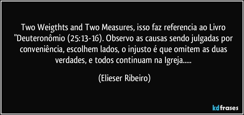 Two Weigthts and Two Measures, isso faz referencia ao Livro "Deuteronômio (25:13-16). Observo as causas sendo julgadas por conveniência, escolhem lados, o injusto é que omitem as duas verdades, e todos continuam na Igreja... (Elieser Ribeiro)