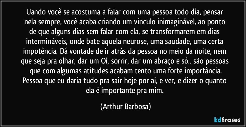 uando você se acostuma a falar com uma pessoa todo dia, pensar nela sempre, você acaba criando um vínculo inimaginável, ao ponto de que alguns dias sem falar com ela, se transformarem em dias intermináveis, onde bate aquela neurose, uma saudade, uma certa impotência. Dá vontade de ir atrás da pessoa no meio da noite, nem que seja pra olhar, dar um Oi, sorrir, dar um abraço e só.. são pessoas que com algumas atitudes acabam tento uma forte importância.
Pessoa que eu daria tudo pra sair hoje por ai, e ver, e dizer o quanto ela é importante pra mim. (Arthur Barbosa)