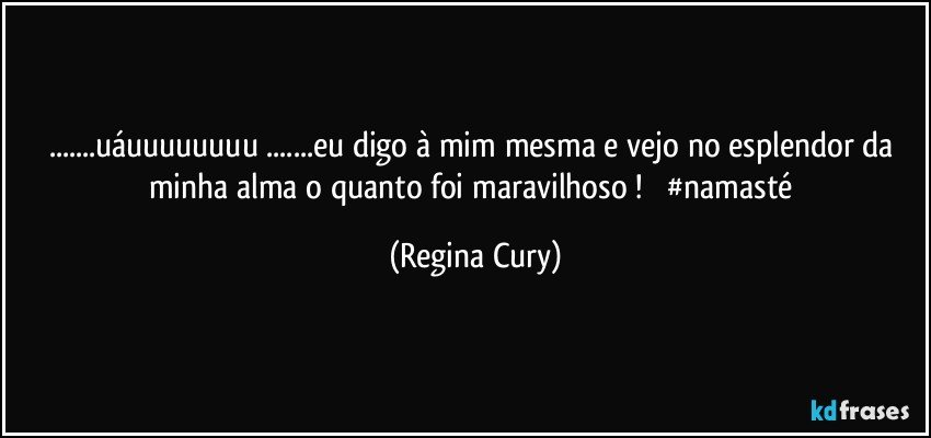 ...uáuuuuuuuu ...eu digo à mim mesma e vejo  no esplendor da minha alma o quanto  foi maravilhoso !         #namasté (Regina Cury)