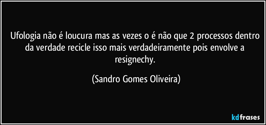 Ufologia não é loucura mas as vezes o é não que 2 processos dentro da verdade recicle isso mais verdadeiramente pois envolve a resignechy. (Sandro Gomes Oliveira)