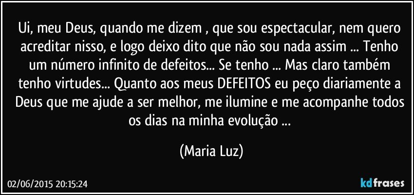 Ui, meu Deus, quando me dizem , que sou espectacular, nem quero acreditar nisso, e logo deixo dito que não sou nada assim ... Tenho um número infinito de defeitos... Se tenho ... Mas claro também tenho virtudes... Quanto aos meus DEFEITOS eu peço diariamente a Deus que me ajude a ser melhor, me ilumine e me acompanhe todos os dias na minha evolução ... (Maria Luz)