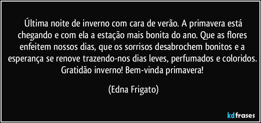 ⁠Última noite de inverno com cara de verão. A primavera está chegando e com ela a estação mais bonita do ano. Que as flores enfeitem nossos dias, que os sorrisos desabrochem bonitos e a esperança se renove trazendo-nos dias leves, perfumados e coloridos. Gratidão inverno! Bem-vinda primavera! (Edna Frigato)