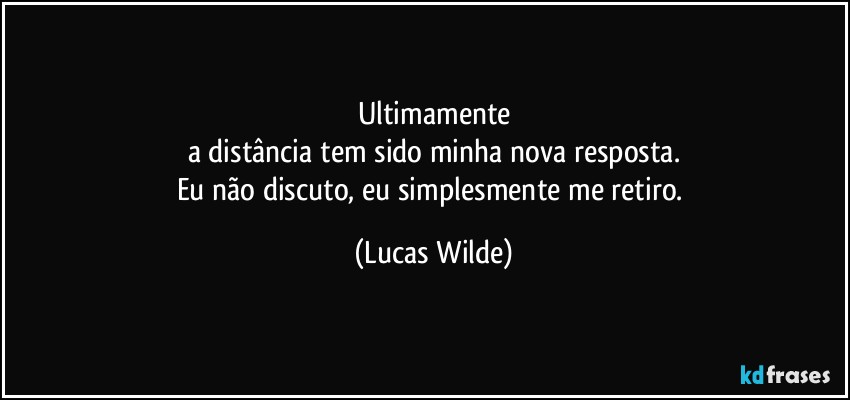 Ultimamente
a distância tem sido minha nova resposta.
Eu não discuto, eu simplesmente me retiro. (Lucas Wilde)