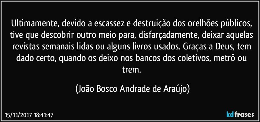 Ultimamente, devido a escassez e destruição dos orelhões públicos, tive que descobrir outro meio para, disfarçadamente, deixar aquelas revistas semanais lidas ou  alguns livros usados. Graças a Deus, tem dado certo, quando os deixo nos bancos dos coletivos, metrô ou trem. (João Bosco Andrade de Araújo)