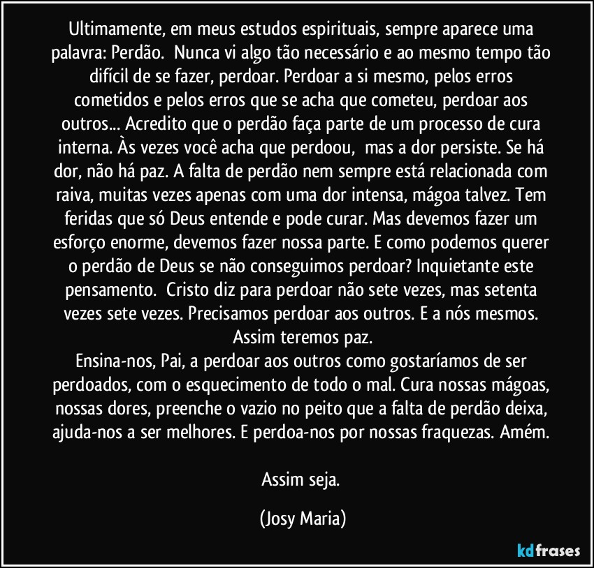 Ultimamente, em meus estudos espirituais, sempre aparece uma palavra: Perdão.  Nunca vi algo tão necessário e ao mesmo tempo tão difícil de se fazer, perdoar. Perdoar a si mesmo, pelos erros cometidos e pelos erros que se acha que cometeu, perdoar aos outros... Acredito que o perdão faça parte de um processo de cura interna. Às vezes você acha que perdoou,  mas a dor persiste. Se há dor, não há paz. A falta de perdão nem sempre está relacionada com raiva, muitas vezes apenas com uma dor intensa, mágoa talvez. Tem feridas que só Deus entende e pode curar. Mas devemos fazer um esforço enorme, devemos fazer nossa parte. E como podemos querer o perdão de Deus se não conseguimos perdoar? Inquietante este pensamento.  Cristo diz para perdoar não sete vezes, mas setenta vezes sete vezes. Precisamos perdoar aos outros. E a nós mesmos. Assim teremos paz.
Ensina-nos, Pai, a perdoar aos outros como gostaríamos de ser perdoados, com o esquecimento de todo o mal. Cura nossas mágoas, nossas dores, preenche o vazio no peito que a falta de perdão deixa, ajuda-nos a ser melhores. E perdoa-nos por nossas fraquezas. Amém. 
Assim seja. (Josy Maria)