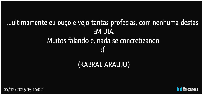 ...ultimamente eu ouço e vejo tantas profecias, com nenhuma destas EM DIA.
Muitos falando e, nada se concretizando.
:( (KABRAL ARAUJO)