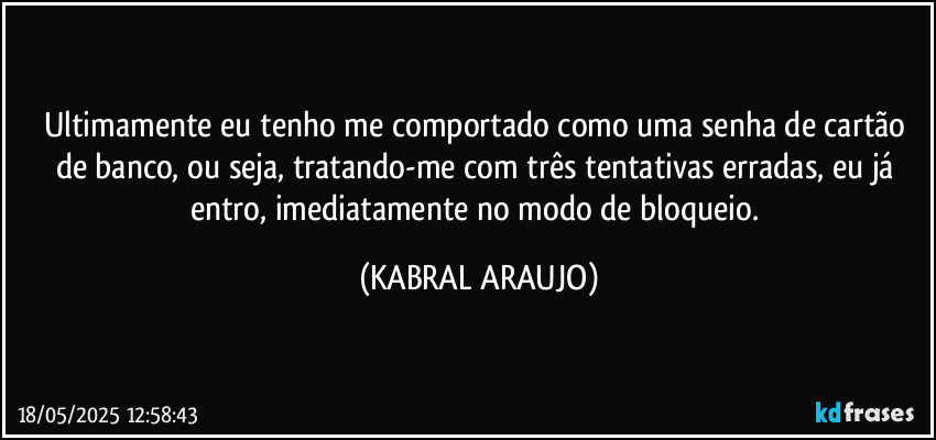 Ultimamente eu tenho me comportado como uma senha de cartão de banco, ou seja, tratando-me com três tentativas erradas, eu já entro, imediatamente no modo de bloqueio. (KABRAL ARAUJO)