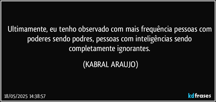 Ultimamente, eu tenho observado com mais frequência pessoas com poderes sendo podres, pessoas com inteligências sendo completamente ignorantes. (KABRAL ARAUJO)