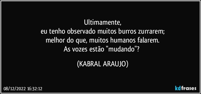 Ultimamente,
eu tenho observado muitos burros zurrarem;
melhor do que, muitos humanos falarem.
As vozes estão "mudando"? (KABRAL ARAUJO)