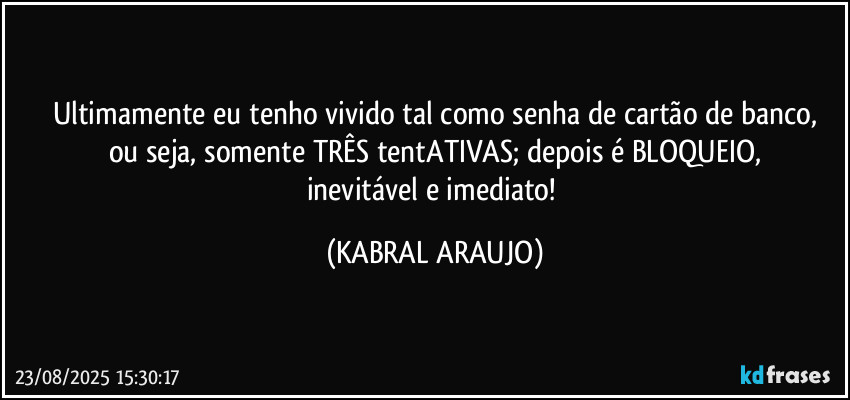 Ultimamente eu tenho vivido tal como senha de cartão de banco,
ou seja, somente TRÊS tentATIVAS; depois é BLOQUEIO,
inevitável e imediato! (KABRAL ARAUJO)