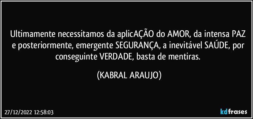 Ultimamente necessitamos da aplicAÇÃO do AMOR, da intensa PAZ e posteriormente, emergente SEGURANÇA, a inevitável  SAÚDE, por conseguinte VERDADE, basta de mentiras. (KABRAL ARAUJO)