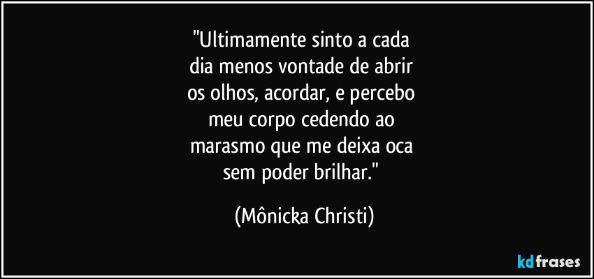 "Ultimamente sinto a cada 
dia menos vontade de abrir 
os olhos, acordar, e percebo 
meu corpo cedendo ao 
marasmo que me deixa oca 
sem poder brilhar." (Mônicka Christi)