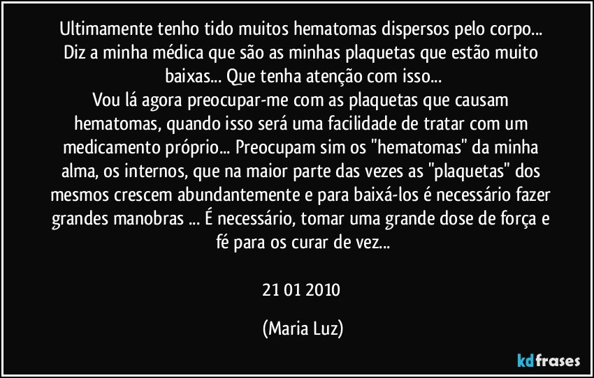 Ultimamente tenho tido muitos hematomas dispersos pelo corpo...  Diz a minha médica que são as minhas plaquetas que estão muito baixas... Que tenha atenção com isso...
Vou lá agora preocupar-me com as plaquetas que causam hematomas, quando isso será uma facilidade de tratar com um medicamento próprio... Preocupam sim os "hematomas" da minha alma, os internos, que na maior parte das vezes as "plaquetas" dos mesmos crescem abundantemente e para baixá-los é necessário fazer grandes manobras ... É necessário, tomar uma grande dose de força e fé para os curar de vez...

21/01/ 2010 (Maria Luz)