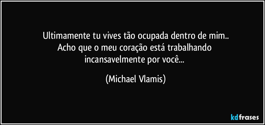 Ultimamente tu vives tão ocupada dentro de mim..
Acho que o meu coração está trabalhando 
incansavelmente por você... (Michael Vlamis)