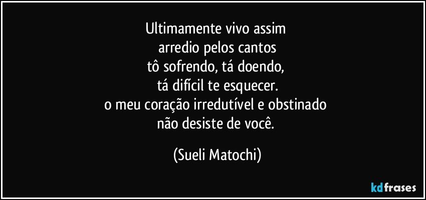 Ultimamente vivo assim 
arredio pelos cantos
tô sofrendo, tá doendo, 
tá difícil te esquecer.
o meu coração irredutível e obstinado 
não desiste de você. (Sueli Matochi)