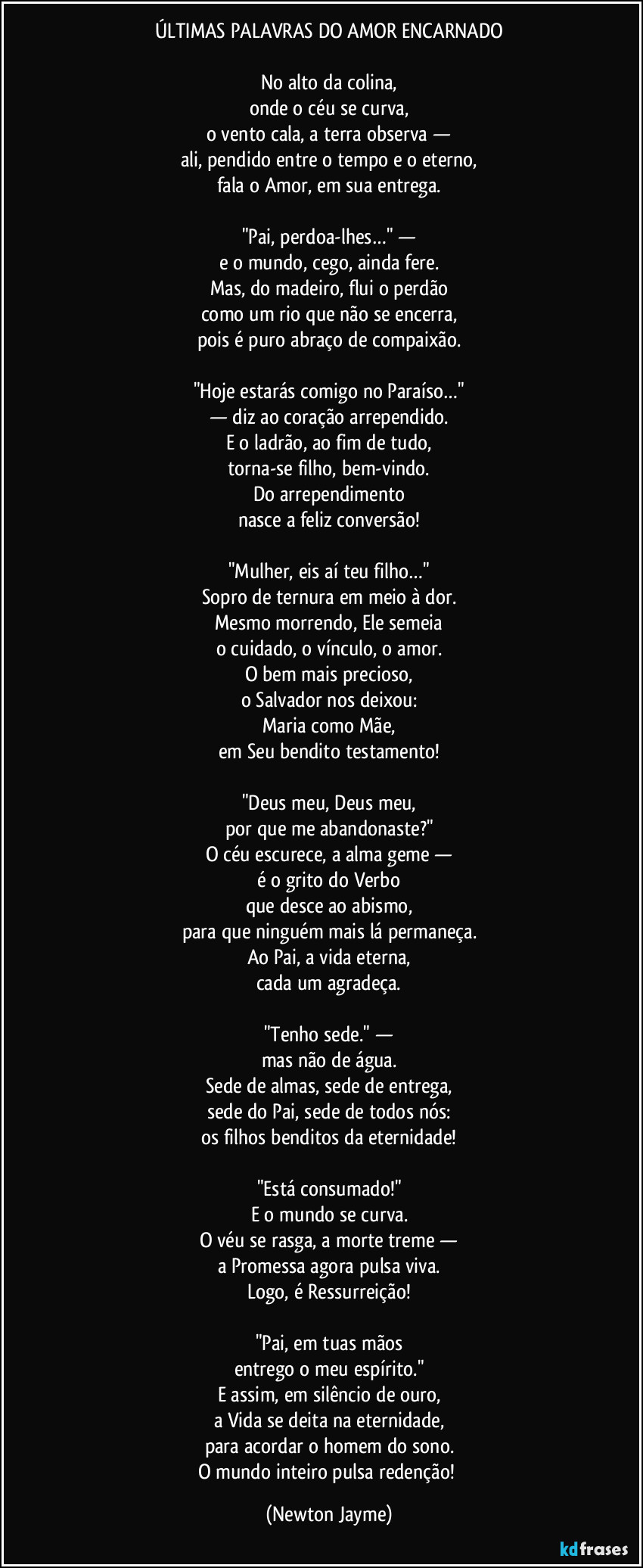 ÚLTIMAS PALAVRAS DO AMOR ENCARNADO
No alto da colina,
onde o céu se curva,
o vento cala, a terra observa —
ali, pendido entre o tempo e o eterno,
fala o Amor, em sua entrega.
"Pai, perdoa-lhes…" —
e o mundo, cego, ainda fere.
Mas, do madeiro, flui o perdão
como um rio que não se encerra,
pois é puro abraço de compaixão.
"Hoje estarás comigo no Paraíso…"
— diz ao coração arrependido.
E o ladrão, ao fim de tudo,
torna-se filho, bem-vindo.
Do arrependimento
nasce a feliz conversão!
"Mulher, eis aí teu filho…"
Sopro de ternura em meio à dor.
Mesmo morrendo, Ele semeia
o cuidado, o vínculo, o amor.
O bem mais precioso,
o Salvador nos deixou:
Maria como Mãe,
em Seu bendito testamento!
"Deus meu, Deus meu,
por que me abandonaste?"
O céu escurece, a alma geme —
é o grito do Verbo
que desce ao abismo,
para que ninguém mais lá permaneça.
Ao Pai, a vida eterna,
cada um agradeça.
"Tenho sede." —
mas não de água.
Sede de almas, sede de entrega,
sede do Pai, sede de todos nós:
os filhos benditos da eternidade!
"Está consumado!"
E o mundo se curva.
O véu se rasga, a morte treme —
a Promessa agora pulsa viva.
Logo, é Ressurreição!
"Pai, em tuas mãos
entrego o meu espírito."
E assim, em silêncio de ouro,
a Vida se deita na eternidade,
para acordar o homem do sono.
O mundo inteiro pulsa redenção! (Newton Jayme)
