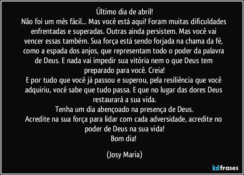 Último dia de abril!
Não foi um mês fácil... Mas você está aqui! Foram muitas dificuldades enfrentadas e superadas. Outras ainda persistem. Mas você vai vencer essas também. Sua força está sendo forjada na chama da fé, como a espada dos anjos, que representam todo o poder da palavra de Deus. E nada vai impedir sua vitória nem o que Deus tem preparado para você. Creia!
E por tudo que você já passou e superou, pela resiliência que você adquiriu, você sabe que tudo passa. E que no lugar das dores Deus restaurará a sua vida.
Tenha um dia abençoado na presença de Deus.
Acredite na sua força para lidar com cada adversidade, acredite no poder de Deus na sua vida!
Bom dia! (Josy Maria)