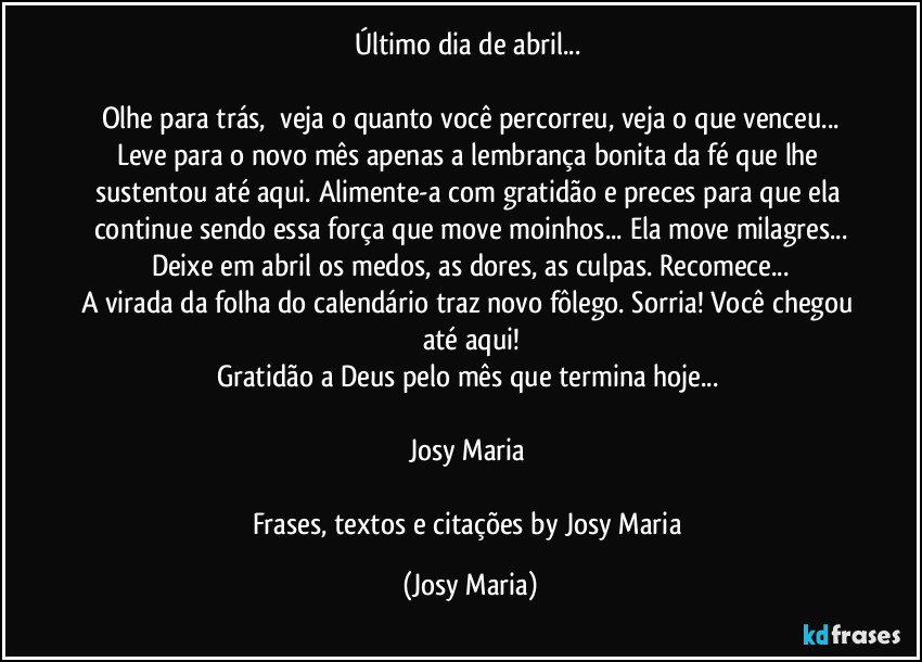 Último dia de abril... 

Olhe para trás,  veja o quanto você percorreu, veja o que venceu...
Leve para o novo mês apenas a lembrança bonita da fé que lhe sustentou até aqui. Alimente-a com gratidão e preces para que ela continue sendo essa força que move moinhos... Ela move milagres...
Deixe em abril os medos, as dores, as culpas. Recomece...
A virada da folha do calendário traz novo fôlego. Sorria! Você chegou até aqui!
Gratidão a Deus pelo mês que termina hoje... 

Josy Maria 

Frases,  textos e citações by Josy Maria (Josy Maria)