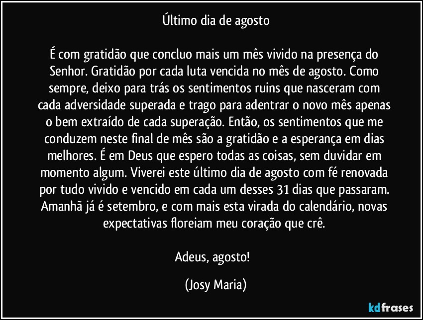 Último dia de agosto

É com gratidão que concluo mais um mês vivido na presença do Senhor. Gratidão por cada luta vencida no mês de agosto. Como sempre, deixo para trás os sentimentos ruins que nasceram com cada adversidade superada e trago para adentrar o novo mês apenas o bem extraído de cada superação. Então, os sentimentos que me conduzem neste final de mês são a gratidão e a esperança em dias melhores. É em Deus que espero todas as coisas, sem duvidar em momento algum. Viverei este último dia de agosto com fé renovada por tudo vivido e vencido em cada um desses 31 dias que passaram. Amanhã já é setembro, e com mais esta virada do calendário, novas expectativas floreiam meu coração que crê. 

Adeus, agosto!  (Josy Maria)