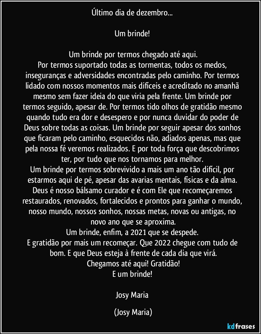 Último dia de dezembro... 

Um brinde! 

Um brinde por termos chegado até aqui.
Por termos suportado todas as tormentas, todos os medos, inseguranças e adversidades encontradas pelo caminho. Por termos lidado com nossos momentos mais difíceis e acreditado no amanhã mesmo sem fazer ideia do que viria pela frente. Um brinde por termos seguido, apesar de. Por termos tido olhos de gratidão mesmo quando tudo era dor e desespero e por nunca duvidar do poder de Deus sobre todas as coisas. Um brinde por seguir apesar dos sonhos que ficaram pelo caminho, esquecidos não, adiados apenas, mas que pela nossa fé veremos realizados. E por toda força que descobrimos ter, por tudo que nos tornamos para melhor. 
Um brinde por termos sobrevivido a mais um ano tão difícil, por estarmos aqui de pé, apesar das avarias mentais, físicas e da alma. Deus é nosso bálsamo curador e é com Ele que recomeçaremos restaurados, renovados, fortalecidos e prontos para ganhar o mundo, nosso mundo, nossos sonhos, nossas metas, novas ou antigas, no novo ano que se aproxima.
Um brinde, enfim, a 2021 que se despede. 
E gratidão por mais um recomeçar. Que 2022 chegue com tudo de bom. E que Deus esteja à frente de cada dia que virá.
Chegamos até aqui! Gratidão!
E um brinde! 

Josy Maria (Josy Maria)