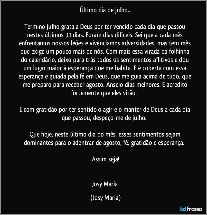 Último dia de julho...

Termino julho grata a Deus por ter vencido cada dia que passou nestes últimos 31 dias. Foram dias difíceis. Sei que a cada mês enfrentamos nossos leões e vivenciamos adversidades, mas tem mês que exige um pouco mais de nós. Com mais essa virada da folhinha do calendário, deixo para trás todos os sentimentos aflitivos e dou um lugar maior à esperança que me habita. E é coberta com essa esperança e guiada pela fé em Deus, que me guia acima de tudo, que me preparo para receber agosto. Anseio dias melhores. E acredito fortemente que eles virão.  

E com gratidão por ter sentido o agir e o manter de Deus a cada dia que passou, despeço-me de julho.  

Que hoje, neste último dia do mês, esses sentimentos sejam dominantes para o adentrar de agosto, fé, gratidão e esperança.  

Assim seja!


Josy Maria (Josy Maria)