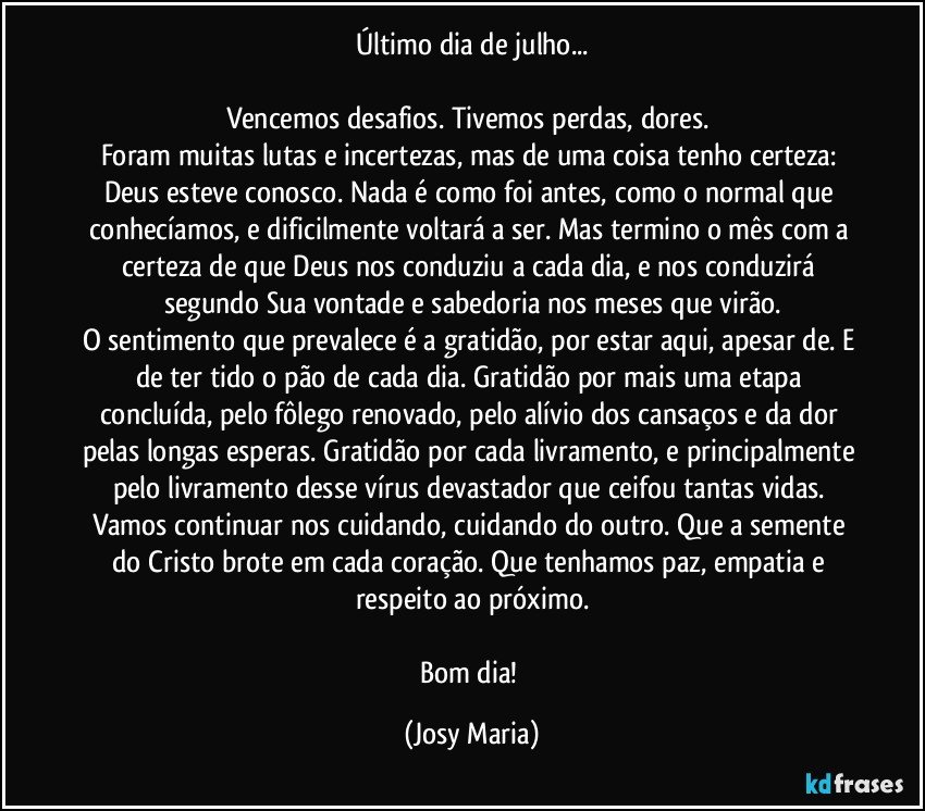 Último dia de julho...

Vencemos desafios. Tivemos perdas, dores. 
Foram muitas lutas e incertezas, mas de uma coisa tenho certeza: Deus esteve conosco. Nada é como foi antes, como o normal que conhecíamos, e dificilmente voltará a ser. Mas termino o mês com a certeza de que Deus nos conduziu a cada dia, e nos conduzirá segundo Sua vontade e sabedoria nos meses que virão.
O sentimento que prevalece é a gratidão, por estar aqui, apesar de. E de ter tido o pão de cada dia. Gratidão por mais uma etapa concluída, pelo fôlego renovado, pelo alívio dos cansaços e da dor pelas longas esperas. Gratidão por cada livramento, e principalmente pelo livramento desse vírus devastador que ceifou tantas vidas. Vamos continuar nos cuidando, cuidando do outro. Que a semente do Cristo brote em cada coração. Que tenhamos paz, empatia e respeito ao próximo.

Bom dia! (Josy Maria)