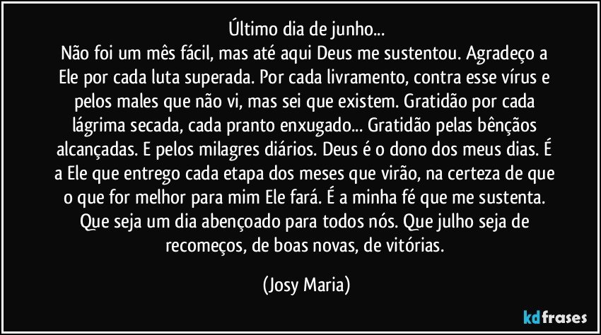 Último dia de junho...
Não foi um mês fácil, mas até aqui  Deus me sustentou. Agradeço a Ele por cada luta superada. Por cada livramento, contra esse vírus e pelos males que não vi, mas  sei que existem. Gratidão por cada lágrima secada, cada pranto enxugado... Gratidão pelas  bênçãos alcançadas. E pelos milagres diários.  Deus é o dono dos meus dias. É a Ele que entrego cada etapa dos meses que virão, na certeza de que o que for melhor para mim Ele fará. É a minha fé que me sustenta. Que seja um dia abençoado para todos nós. Que julho seja de recomeços, de boas novas, de vitórias. (Josy Maria)