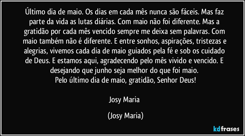 Último dia de maio. Os dias em cada mês nunca são fáceis. Mas faz parte da vida as lutas diárias. Com maio não foi diferente. Mas a gratidão por cada mês vencido sempre me deixa sem palavras. Com maio também não é diferente. E entre sonhos, aspirações, tristezas e alegrias, vivemos cada dia de maio guiados pela fé e sob os cuidado de Deus. E estamos aqui, agradecendo pelo mês vivido e vencido. E desejando que junho seja melhor do que foi maio. 
Pelo último dia de maio, gratidão, Senhor Deus!

Josy Maria (Josy Maria)