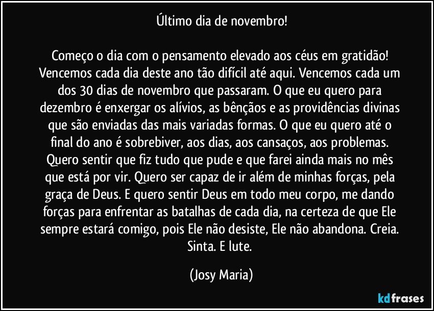 Último dia de novembro!

Começo o dia com o pensamento elevado aos céus em gratidão!  Vencemos cada dia deste ano tão difícil até aqui. Vencemos cada um dos 30 dias de novembro que passaram.  O que eu quero para dezembro é enxergar os alívios, as bênçãos e as providências divinas que são enviadas das mais variadas formas. O que eu quero até o final do ano é sobrebiver, aos dias, aos cansaços,  aos problemas. 
Quero sentir que fiz tudo que pude  e que farei ainda mais no mês que está por vir. Quero ser capaz de ir além de minhas forças,  pela graça de Deus.  E quero sentir Deus em todo meu corpo,  me dando forças para enfrentar as batalhas de cada dia, na certeza de que Ele sempre estará comigo, pois Ele não desiste, Ele não abandona. Creia.  Sinta. E lute. (Josy Maria)