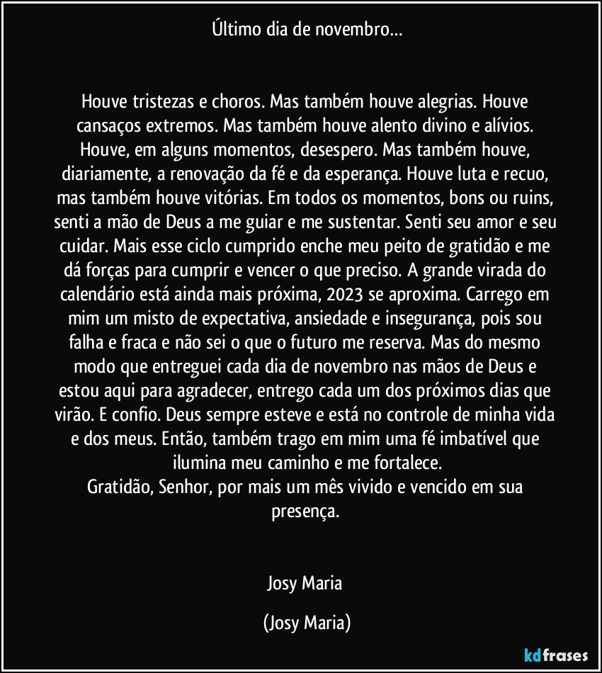 Último dia de novembro…


Houve tristezas e choros. Mas também houve alegrias. Houve cansaços extremos. Mas também houve alento divino e alívios. Houve, em alguns momentos, desespero. Mas também houve, diariamente, a renovação da fé e da esperança. Houve luta e recuo, mas também houve vitórias. Em todos os momentos, bons ou ruins, senti a mão de Deus a me guiar e me sustentar. Senti seu amor e seu cuidar. Mais esse ciclo cumprido enche meu peito de gratidão e me dá forças para cumprir e vencer o que preciso. A grande virada do calendário está ainda mais próxima, 2023 se aproxima. Carrego em mim um misto de expectativa, ansiedade e insegurança, pois sou falha e fraca e não sei o que o futuro me reserva. Mas do mesmo modo que entreguei cada dia de novembro nas mãos de Deus e estou aqui para agradecer, entrego cada um dos próximos dias que virão. E confio. Deus sempre esteve e está no controle de minha vida e dos meus. Então, também trago em mim uma fé imbatível que ilumina meu caminho e me fortalece.
Gratidão, Senhor, por mais um mês vivido e vencido em sua presença. 


Josy Maria (Josy Maria)