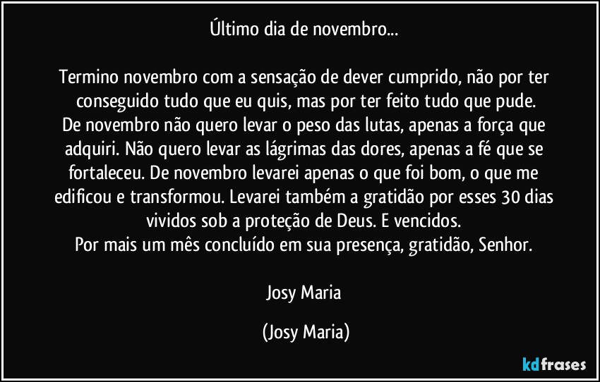 Último dia de novembro... 

Termino novembro com a sensação de dever cumprido, não por ter conseguido tudo que eu quis, mas por ter feito tudo que pude.
De novembro não quero levar o peso das lutas, apenas a força que adquiri. Não quero levar as lágrimas das dores, apenas a fé que se fortaleceu. De novembro levarei apenas o que foi bom, o que me edificou e transformou. Levarei também a gratidão por esses 30 dias vividos sob a proteção de Deus. E vencidos. 
Por mais um mês concluído em sua presença, gratidão, Senhor. 

Josy Maria (Josy Maria)