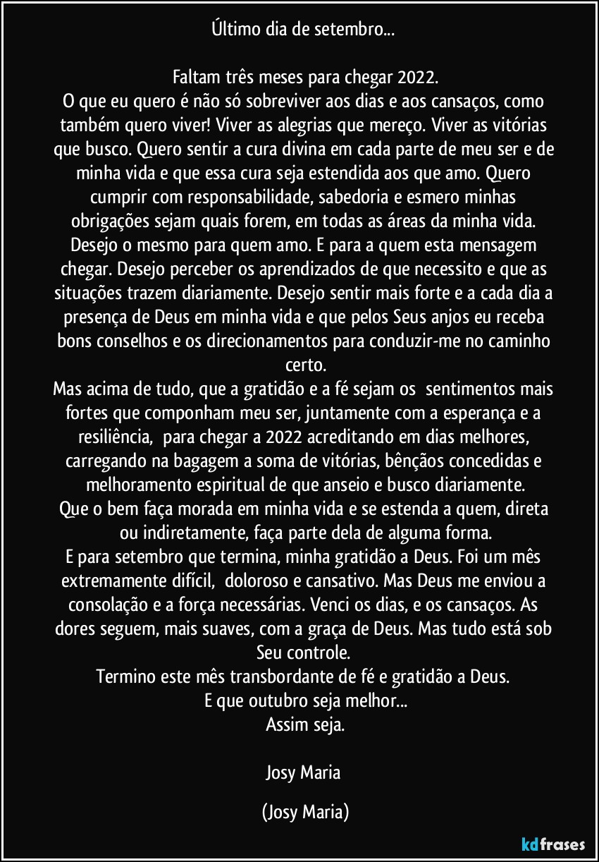 Último dia de setembro... 

Faltam três meses para chegar 2022.
O que eu quero é não só sobreviver aos dias e aos cansaços, como também quero viver! Viver as alegrias que mereço. Viver as vitórias que busco. Quero sentir a cura divina em cada parte de meu ser e de minha vida e que essa cura seja estendida aos que amo. Quero cumprir com responsabilidade, sabedoria e esmero minhas obrigações sejam quais forem, em todas as áreas da minha vida. Desejo o mesmo para quem amo. E para a quem esta mensagem chegar. Desejo perceber os aprendizados de que necessito e que as situações trazem diariamente. Desejo sentir mais forte e a cada dia a presença de Deus em minha vida e que pelos Seus anjos eu receba bons conselhos e os direcionamentos para conduzir-me no caminho certo.
Mas acima de tudo, que a gratidão e a fé sejam os  sentimentos mais fortes que componham meu ser, juntamente com a esperança e a resiliência,  para chegar a 2022 acreditando em dias melhores, carregando na bagagem a soma de vitórias, bênçãos concedidas e melhoramento espiritual de que anseio e busco diariamente.
Que o bem faça morada em minha vida e se estenda a quem, direta ou indiretamente, faça parte dela de alguma forma.
E para setembro que termina, minha gratidão a Deus. Foi um mês extremamente difícil,  doloroso e cansativo. Mas Deus me enviou a consolação e a força necessárias. Venci os dias, e os cansaços. As dores seguem, mais suaves, com a graça de Deus. Mas tudo está sob Seu controle. 
Termino este mês transbordante de fé e gratidão a Deus. 
E que outubro seja melhor...
Assim seja.

Josy Maria (Josy Maria)