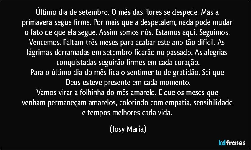 Último dia de setembro.  O mês das flores se despede.  Mas a primavera segue firme. Por mais que a despetalem, nada pode mudar o fato de que ela segue. Assim somos nós.  Estamos aqui. Seguimos.  Vencemos. Faltam três meses para acabar este ano tão difícil.  As lágrimas derramadas em setembro ficarão no passado.  As alegrias conquistadas seguirão firmes em cada coração.
Para o último dia do mês fica o sentimento de gratidão.  Sei que Deus esteve presente em cada momento.
Vamos virar a folhinha  do mês amarelo.  E que os meses que venham permaneçam amarelos, colorindo com empatia, sensibilidade e tempos melhores cada vida. (Josy Maria)