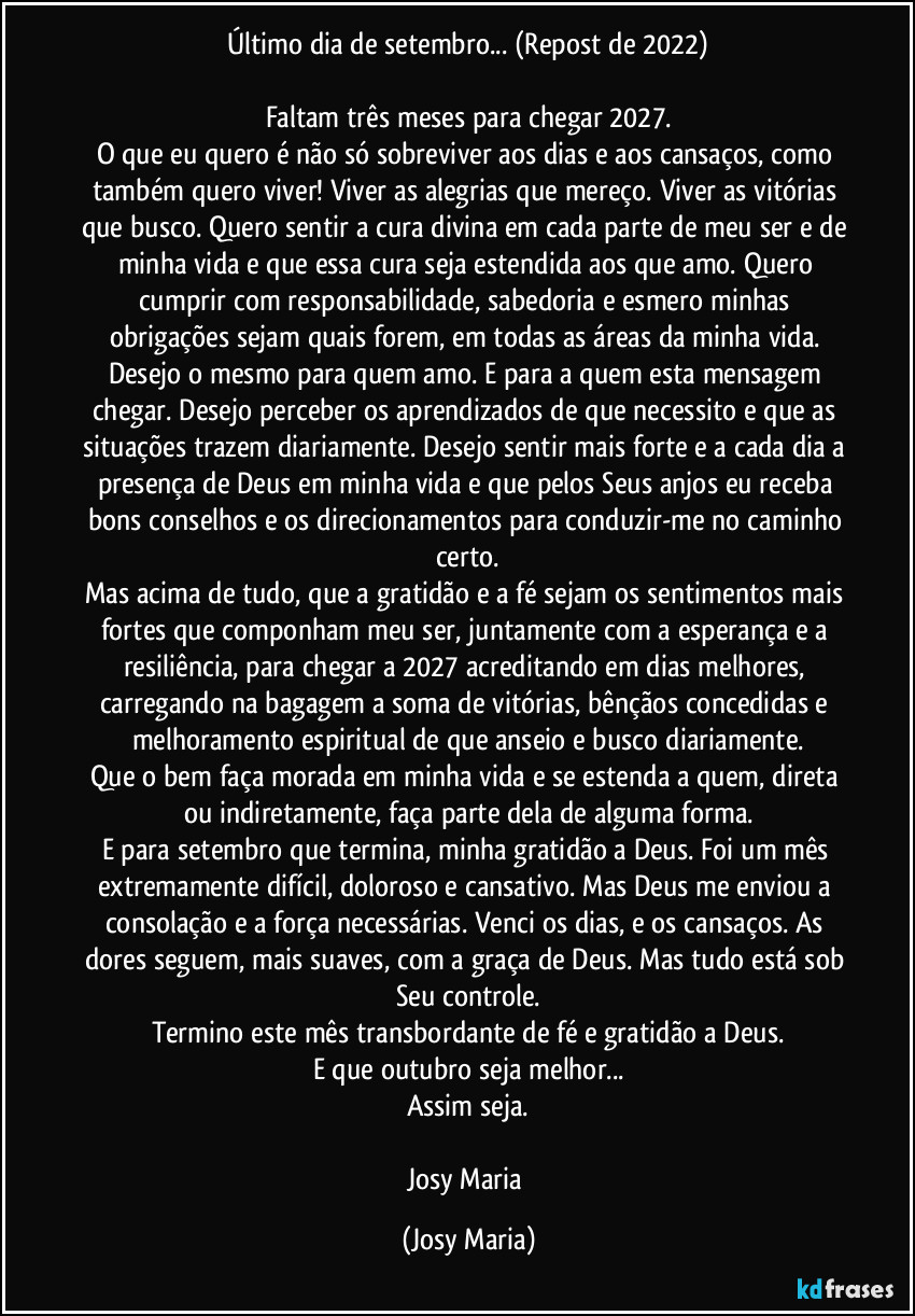 Último dia de setembro... (Repost de 2022)

Faltam três meses para chegar 2027.
O que eu quero é não só sobreviver aos dias e aos cansaços, como também quero viver! Viver as alegrias que mereço. Viver as vitórias que busco. Quero sentir a cura divina em cada parte de meu ser e de minha vida e que essa cura seja estendida aos que amo. Quero cumprir com responsabilidade, sabedoria e esmero minhas obrigações sejam quais forem, em todas as áreas da minha vida. Desejo o mesmo para quem amo. E para a quem esta mensagem chegar. Desejo perceber os aprendizados de que necessito e que as situações trazem diariamente. Desejo sentir mais forte e a cada dia a presença de Deus em minha vida e que pelos Seus anjos eu receba bons conselhos e os direcionamentos para conduzir-me no caminho certo.
Mas acima de tudo, que a gratidão e a fé sejam os sentimentos mais fortes que componham meu ser, juntamente com a esperança e a resiliência, para chegar a 2027 acreditando em dias melhores, carregando na bagagem a soma de vitórias, bênçãos concedidas e melhoramento espiritual de que anseio e busco diariamente.
Que o bem faça morada em minha vida e se estenda a quem, direta ou indiretamente, faça parte dela de alguma forma.
E para setembro que termina, minha gratidão a Deus. Foi um mês extremamente difícil, doloroso e cansativo. Mas Deus me enviou a consolação e a força necessárias. Venci os dias, e os cansaços. As dores seguem, mais suaves, com a graça de Deus. Mas tudo está sob Seu controle.
Termino este mês transbordante de fé e gratidão a Deus.
E que outubro seja melhor...
Assim seja.

Josy Maria (Josy Maria)