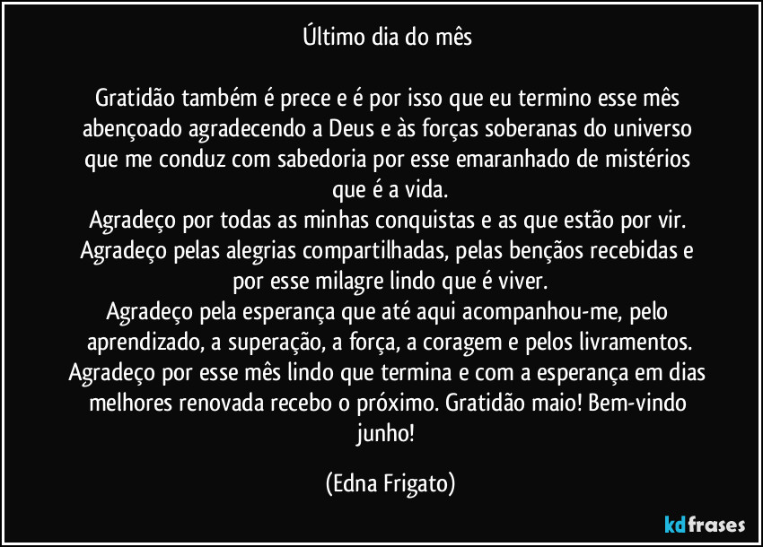 Último dia do mês 

Gratidão também é prece e é por isso que eu termino esse mês abençoado agradecendo a Deus e às forças soberanas do universo que me conduz com sabedoria por esse emaranhado de mistérios que é a vida.
Agradeço por todas as minhas conquistas e as que estão por vir. 
Agradeço pelas alegrias compartilhadas, pelas bençãos recebidas e por esse milagre lindo que é viver.
Agradeço pela esperança que até aqui acompanhou-me, pelo aprendizado, a superação, a força, a coragem e pelos livramentos.
Agradeço por esse mês lindo que termina e com a esperança em dias melhores renovada recebo o próximo. Gratidão maio! Bem-vindo junho! (Edna Frigato)