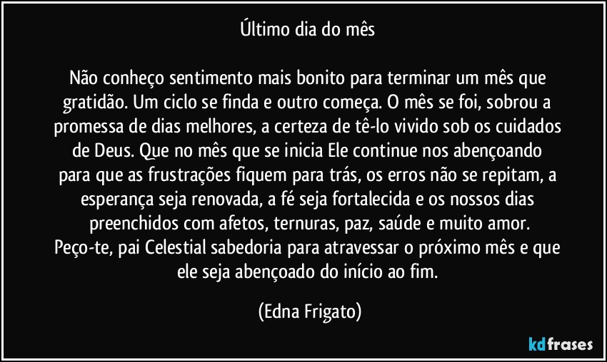 Último dia do mês 

Não conheço sentimento mais bonito para terminar um mês que gratidão. Um ciclo se finda e outro começa. O mês se foi, sobrou a promessa de dias melhores, a certeza de tê-lo vivido sob os cuidados de Deus. Que no mês que se inicia Ele continue nos abençoando  para que as frustrações fiquem para trás, os erros não se repitam, a esperança seja renovada, a fé seja fortalecida e os nossos dias preenchidos com afetos, ternuras, paz, saúde e muito amor.
Peço-te, pai Celestial sabedoria para atravessar o próximo mês e que ele seja abençoado do início ao fim. (Edna Frigato)