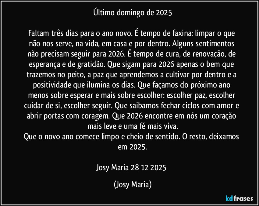 Último domingo de 2025

Faltam três dias para o ano novo. É tempo de faxina: limpar o que não nos serve, na vida, em casa e por dentro. Alguns sentimentos não precisam seguir para 2026. É tempo de cura, de renovação, de esperança e de gratidão. Que sigam para 2026 apenas o bem que trazemos no peito, a paz que aprendemos a cultivar por dentro e a positividade que ilumina os dias. Que façamos do próximo ano menos sobre esperar e mais sobre escolher: escolher paz, escolher cuidar de si, escolher seguir. Que saibamos fechar ciclos com amor e abrir portas com coragem. Que 2026 encontre em nós um coração mais leve e uma fé mais viva.
Que o novo ano comece limpo e cheio de sentido. O resto, deixamos em 2025.

Josy Maria 28/12/2025 (Josy Maria)