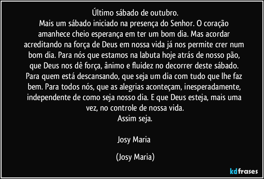 Último sábado de outubro.
Mais um sábado iniciado na presença do Senhor. O coração amanhece cheio esperança em ter um bom dia. Mas acordar acreditando na força de Deus em nossa vida já nos permite crer num bom dia. Para nós que estamos na labuta hoje atrás de nosso pão, que Deus nos dê força, ânimo e fluidez no  decorrer deste sábado. Para quem está descansando, que seja um dia com tudo que lhe faz bem. Para todos nós, que as alegrias aconteçam, inesperadamente, independente de como seja nosso dia. E que Deus esteja, mais uma vez, no controle de nossa vida.
Assim seja.

Josy Maria (Josy Maria)