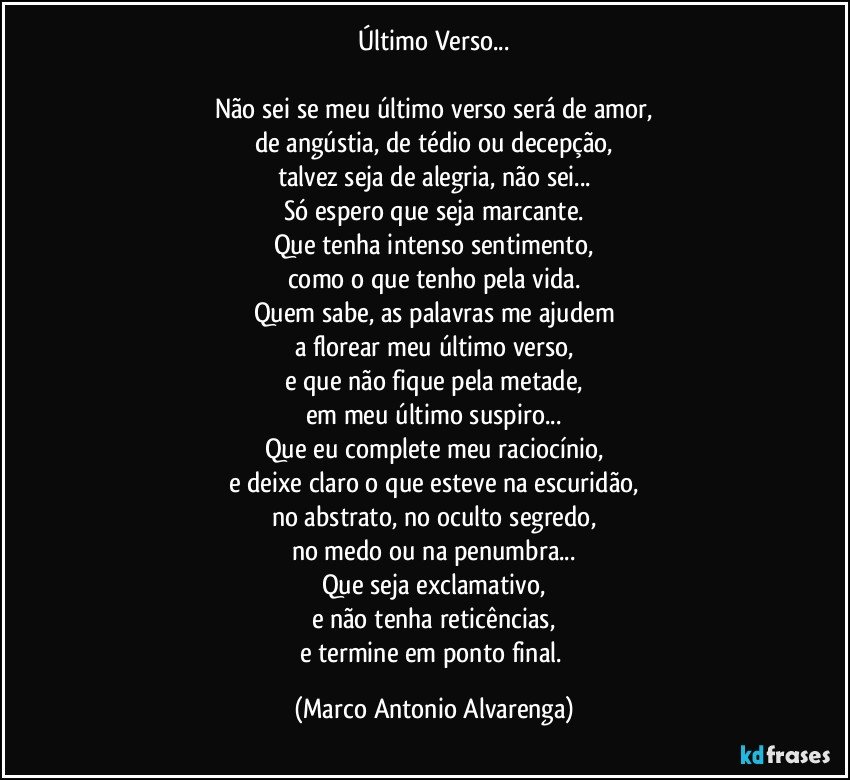 Último Verso...

Não sei se meu último verso será de amor,
de angústia, de tédio ou decepção,
talvez seja de alegria, não sei...
Só espero que seja marcante.
Que tenha intenso sentimento,
como o que tenho pela vida.
Quem sabe, as palavras me ajudem
a florear meu último verso,
e que não fique pela metade,
em meu último suspiro...
Que eu complete meu raciocínio,
e deixe claro o que esteve na escuridão,
no abstrato, no oculto segredo,
no medo ou na penumbra...
Que seja exclamativo,
e não tenha reticências,
e termine em ponto final. (Marco Antonio Alvarenga)