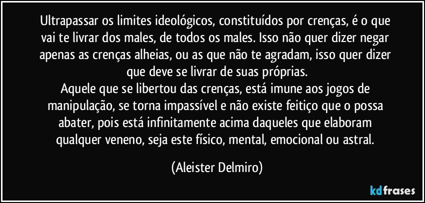 Ultrapassar os limites ideológicos, constituídos por crenças, é o que vai te livrar dos males, de todos os males. Isso não quer dizer negar apenas as crenças alheias, ou as que não te agradam, isso quer dizer que deve se livrar de suas próprias.
Aquele que se libertou das crenças, está imune aos jogos de manipulação, se torna impassível e não existe feitiço que o possa abater, pois está infinitamente acima daqueles que elaboram qualquer veneno, seja este físico, mental, emocional ou astral. (Aleister Delmiro)
